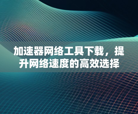 加速器网络工具下载,提升网络速度的高效选择 加速器网络工具下载,提升网络速度的高效选择