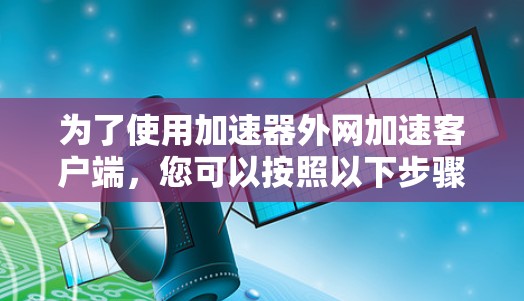 为了使用加速器外网加速客户端,您可以按照以下步骤操作 为了使用加速器外网加速客户端,您可以按照以下步骤操作