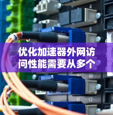 优化加速器外网访问性能需要从多个方面入手，以下是一个有条理的优化指南
