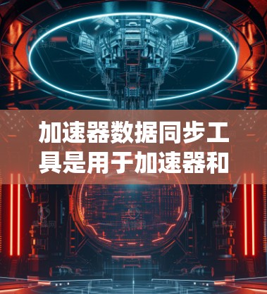 加速器数据同步工具是用于加速器和数据同步系统之间进行数据交换的软件或应用。以下是关于这些工具的详细概述 加速器数据同步工具是用于加速器和数据同步系统之间进行数据交换的软件或应用。以下是关于这些工具的详细概述