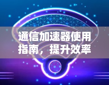 通信加速器使用指南,提升效率的高效工具 通信加速器使用指南,提升效率的高效工具