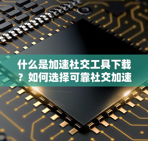 什么是加速社交工具下载?如何选择可靠社交加速器 什么是加速社交工具下载?如何选择可靠社交加速器