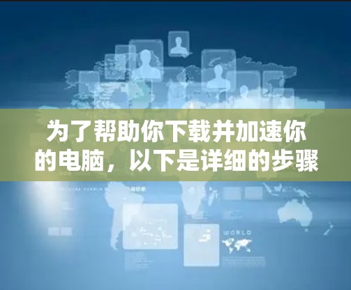 为了帮助你下载并加速你的电脑,以下是详细的步骤指南