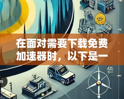 在面对需要下载免费加速器时,以下是一些考虑因素和步骤,帮助你有效地管理和安全地下载资源