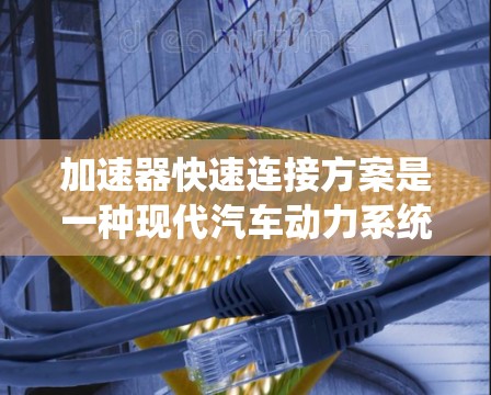 加速器快速连接方案是一种现代汽车动力系统的技术,旨在提高车辆动力传递和控制的效率,同时确保系统的安全性。以下是对此方案的详细说明