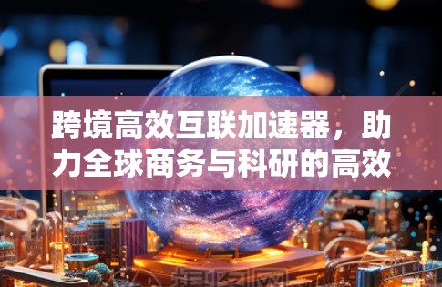 跨境高效互联加速器，助力全球商务与科研的高效沟通与协作
