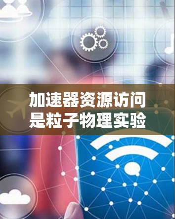加速器资源访问是粒子物理实验室的核心功能，涉及物理、工程和材料科学的多重领域。以下是对加速器资源访问的详细分析