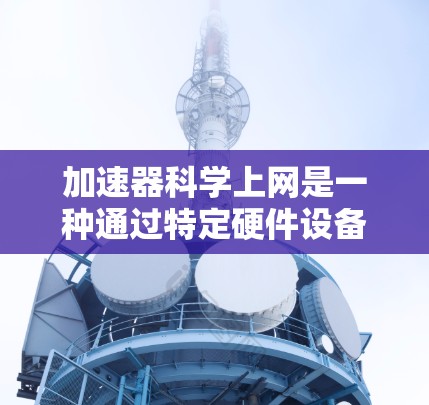 加速器科学上网是一种通过特定硬件设备加速网络或服务器功能的技术,旨在提高网页加载速度和网络性能。以下是对加速器科学上网的详细指南
