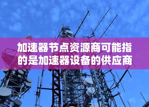 加速器节点资源商可能指的是加速器设备的供应商或制造商,具体取决于上下文。以下是一些可能的解释和建议
