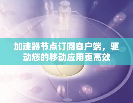 加速器节点订阅客户端,驱动您的移动应用更高效