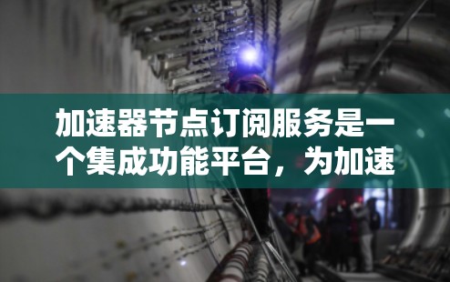 加速器节点订阅服务是一个集成功能平台，为加速器设备提供多种订阅和管理功能，帮助用户优化网络使用。以下是该服务的详细分析