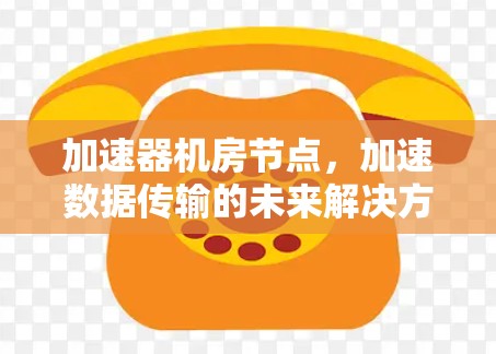 加速器机房节点,加速数据传输的未来解决方案