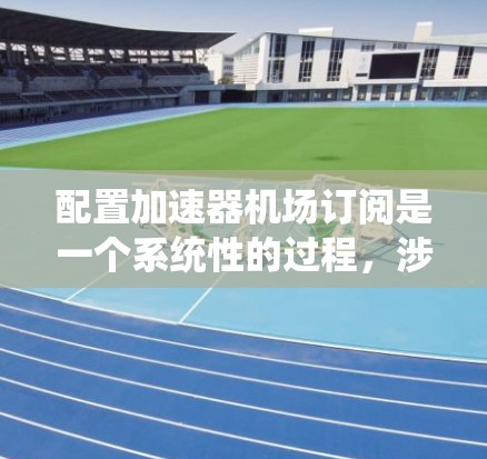 配置加速器机场订阅是一个系统性的过程,涉及多个步骤和细节,以确保订阅功能高效且安全运行。以下是一个详细的步骤指南,帮助您顺利完成订阅配置