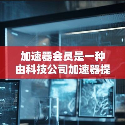 加速器会员是一种由科技公司加速器提供的订阅服务,旨在为用户提供额外的会员权益。以下是对加速器会员的详细介绍