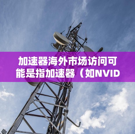 加速器海外市场访问可能是指加速器（如NVIDIA）在海外市场的活动或访问，具体含义可能因加速器而异。以下是一些常见的解释和建议
