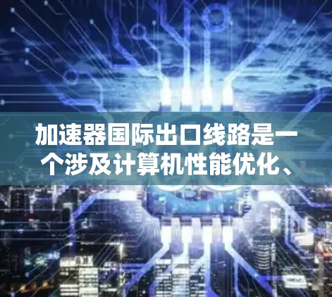 加速器国际出口线路是一个涉及计算机性能优化、国际市场的销售策略和合规问题的复杂领域。以下是对该主题的详细分析