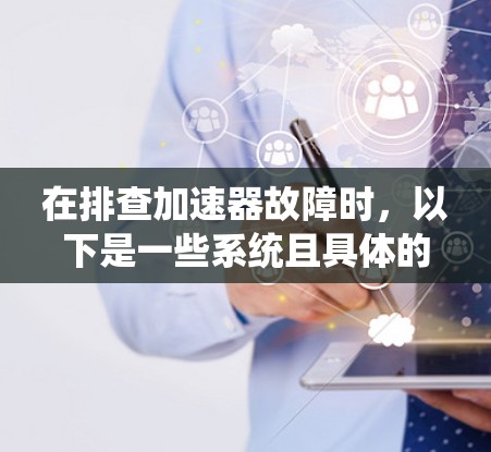 在排查加速器故障时,以下是一些系统且具体的步骤,帮助你快速定位问题