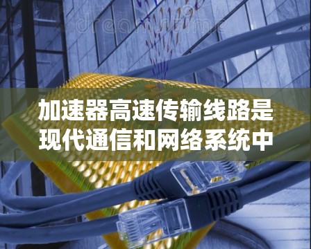 加速器高速传输线路是现代通信和网络系统中用于提高数据传输速度的重要技术。以下是对该主题的详细总结和解释