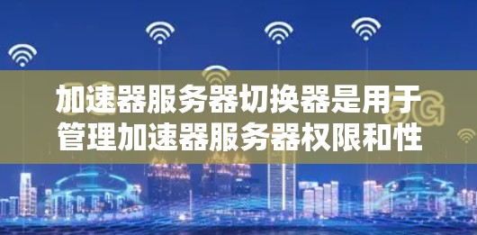 加速器服务器切换器是用于管理加速器服务器权限和性能的工具，以下是其关键点和步骤