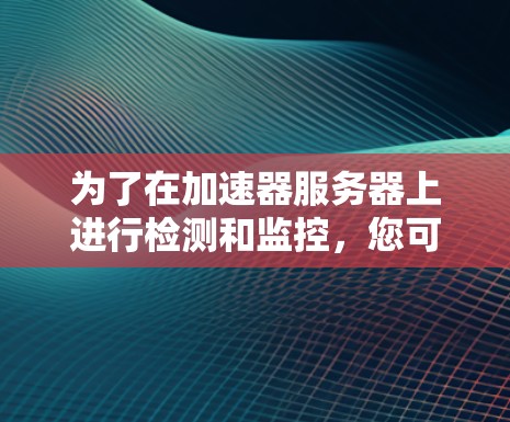 为了在加速器服务器上进行检测和监控，您可以按照以下步骤进行操作，结合多种工具来实现高效管理和维护